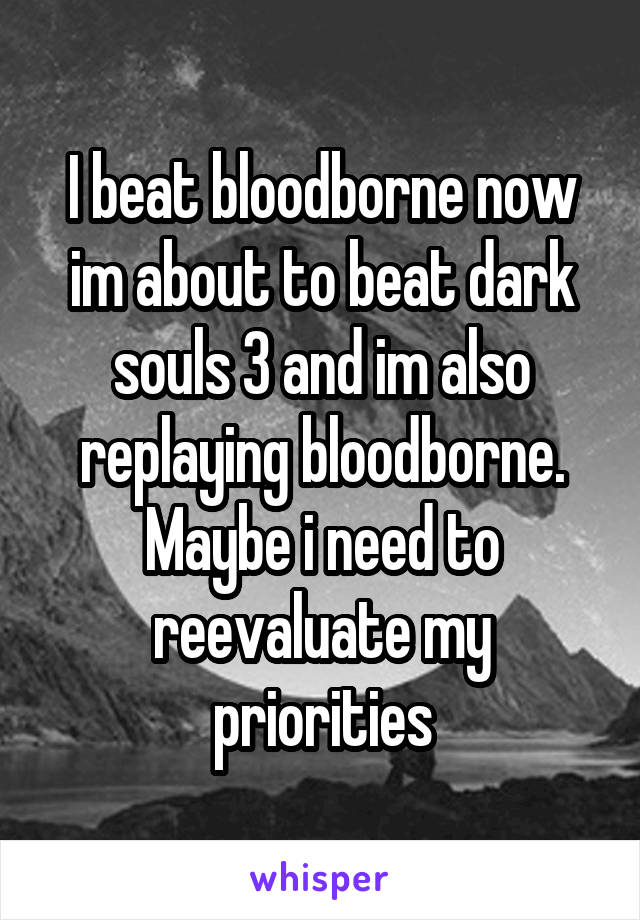 I beat bloodborne now im about to beat dark souls 3 and im also replaying bloodborne. Maybe i need to reevaluate my priorities