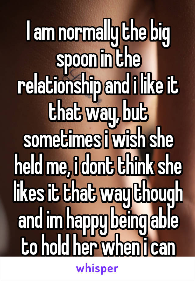 I am normally the big spoon in the relationship and i like it that way, but sometimes i wish she held me, i dont think she likes it that way though and im happy being able to hold her when i can