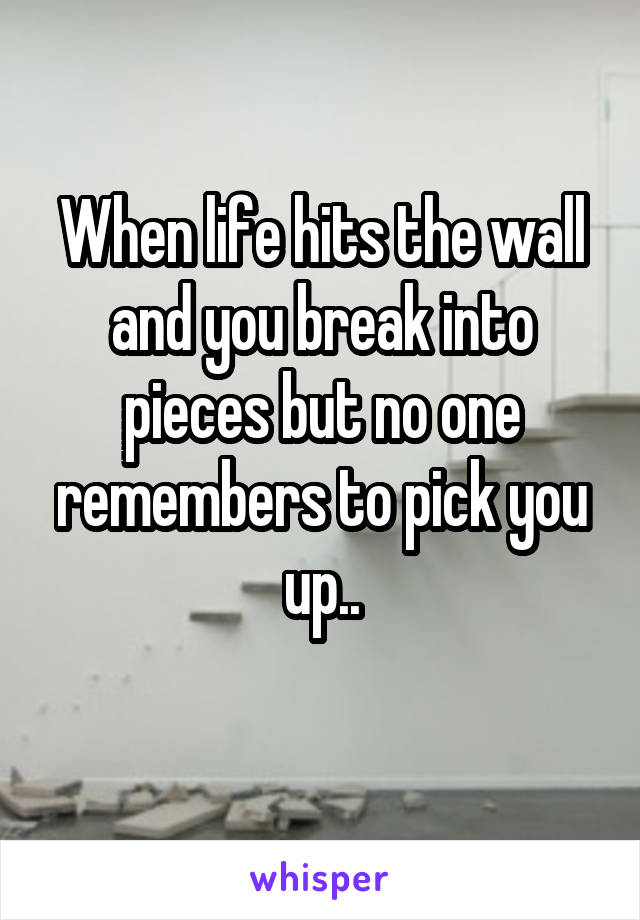 When life hits the wall and you break into pieces but no one remembers to pick you up..
