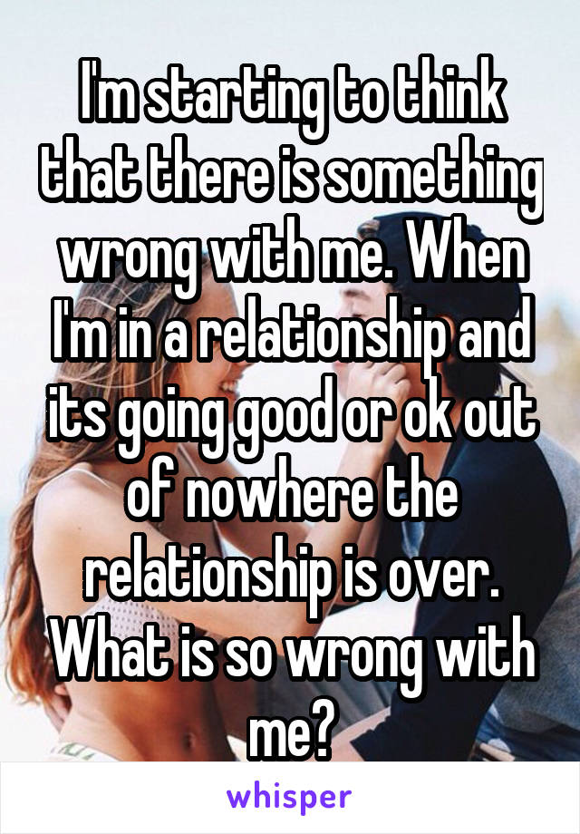 I'm starting to think that there is something wrong with me. When I'm in a relationship and its going good or ok out of nowhere the relationship is over. What is so wrong with me?