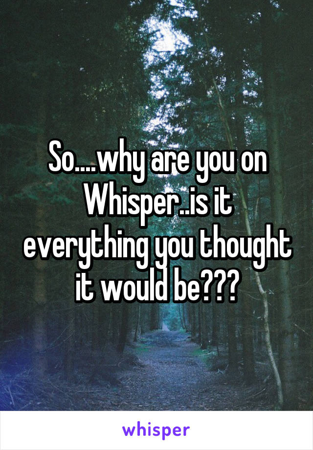 So....why are you on Whisper..is it everything you thought it would be???