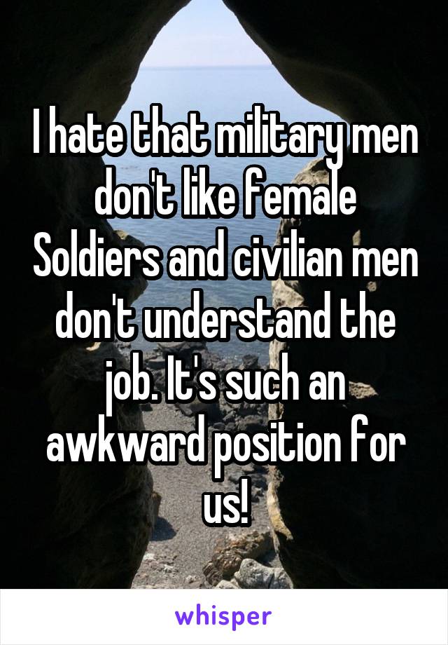 I hate that military men don't like female Soldiers and civilian men don't understand the job. It's such an awkward position for us!