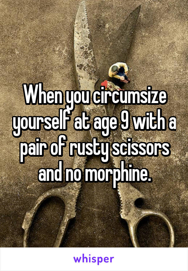 When you circumsize yourself at age 9 with a pair of rusty scissors and no morphine.