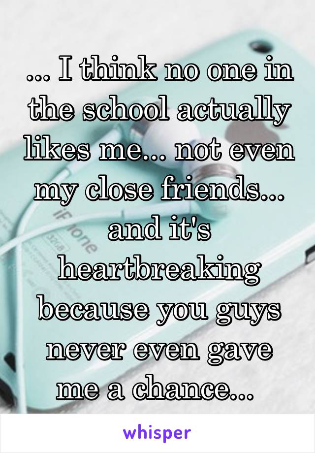 ... I think no one in the school actually likes me... not even my close friends... and it's heartbreaking because you guys never even gave me a chance... 