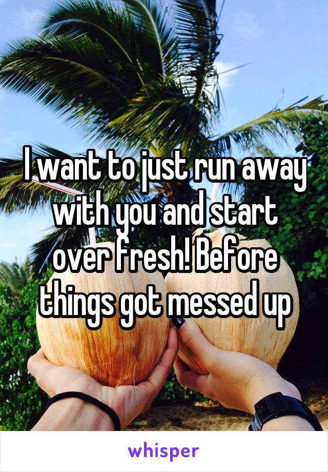 I want to just run away with you and start over fresh! Before things got messed up