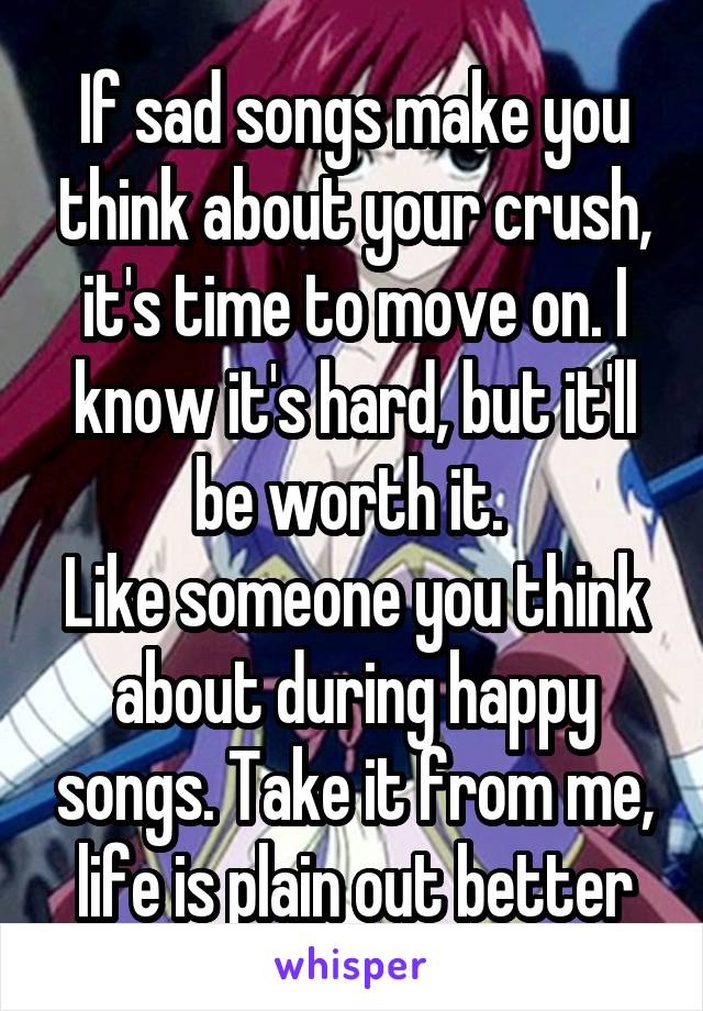 If sad songs make you think about your crush, it's time to move on. I know it's hard, but it'll be worth it. 
Like someone you think about during happy songs. Take it from me, life is plain out better