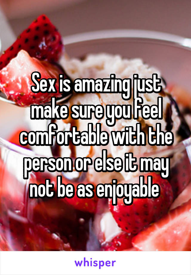 Sex is amazing just make sure you feel comfortable with the person or else it may not be as enjoyable 