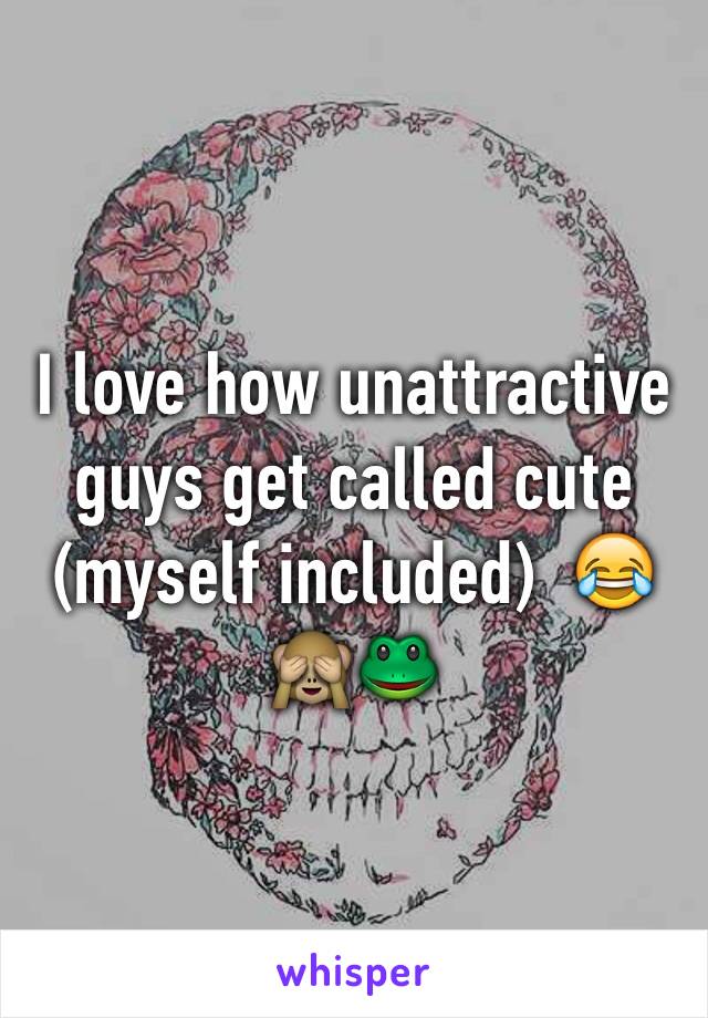 I love how unattractive guys get called cute (myself included)  😂🙈🐸