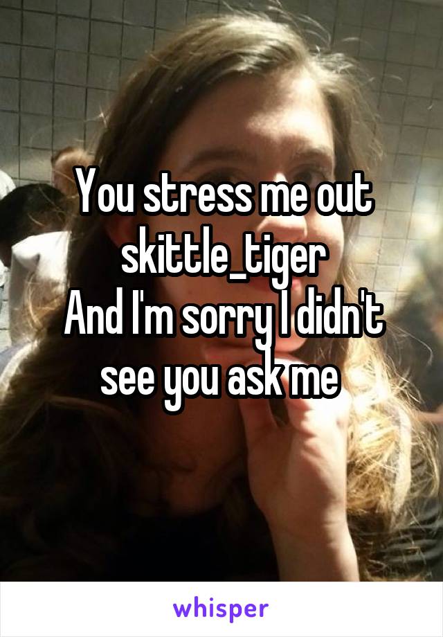 You stress me out skittle_tiger
And I'm sorry I didn't see you ask me 
