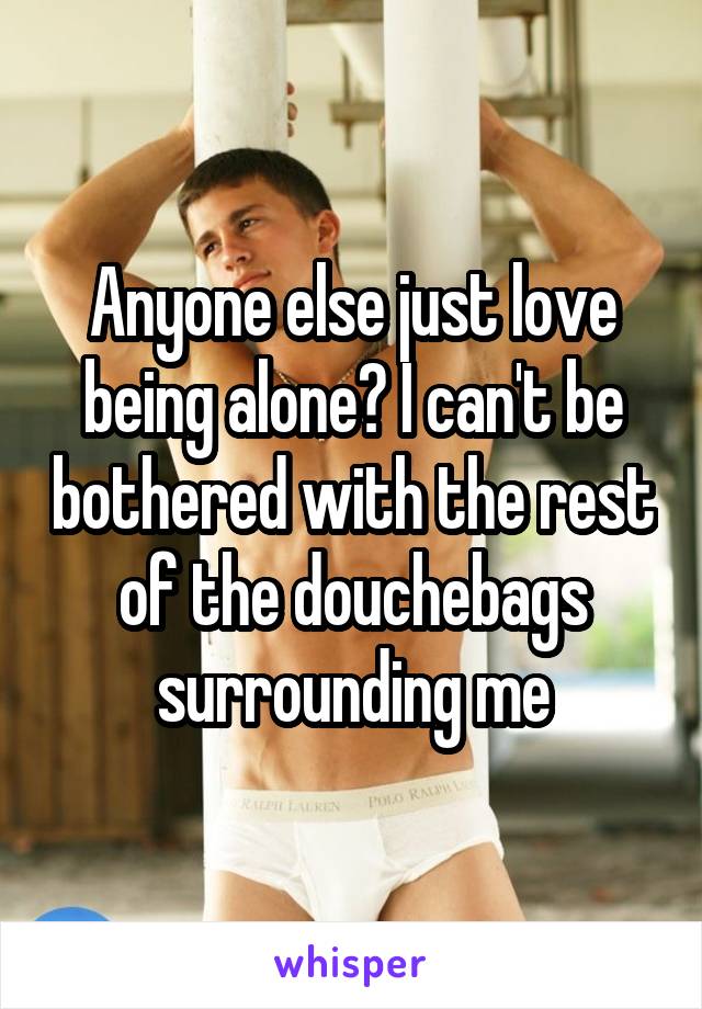 Anyone else just love being alone? I can't be bothered with the rest of the douchebags surrounding me