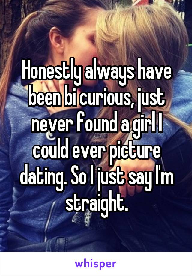 Honestly always have been bi curious, just never found a girl I could ever picture dating. So I just say I'm straight.