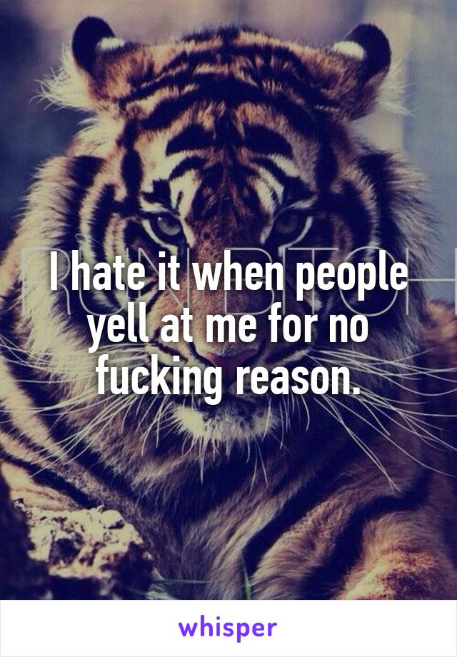 I hate it when people yell at me for no fucking reason.