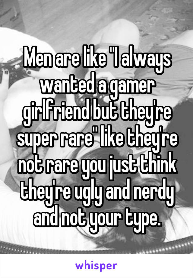 Men are like "I always wanted a gamer girlfriend but they're super rare" like they're not rare you just think they're ugly and nerdy and not your type.