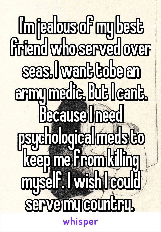 I'm jealous of my best friend who served over seas. I want tobe an army medic. But I cant. Because I need psychological meds to keep me from killing myself. I wish I could serve my country. 