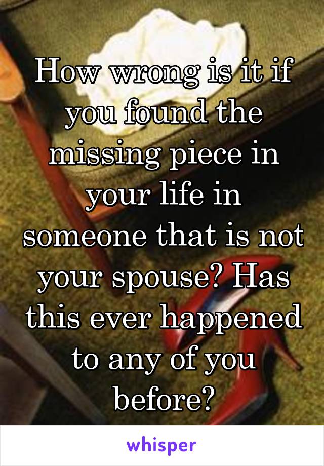 How wrong is it if you found the missing piece in your life in someone that is not your spouse? Has this ever happened to any of you before?