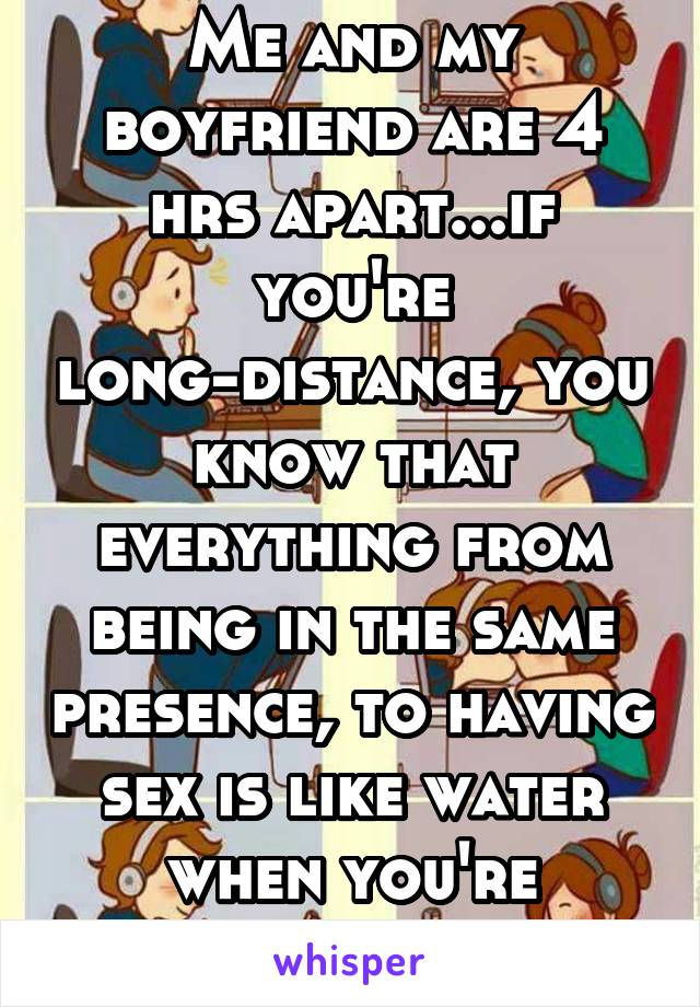 Me and my boyfriend are 4 hrs apart...if you're long-distance, you know that everything from being in the same presence, to having sex is like water when you're dehydrated.