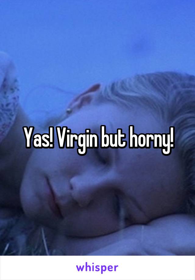 Yas! Virgin but horny!