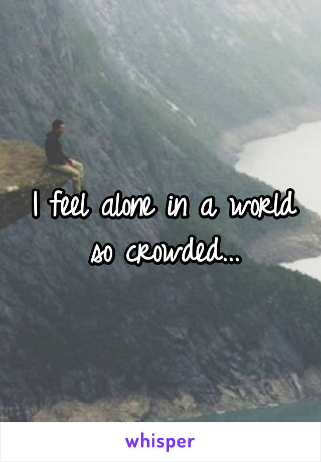 I feel alone in a world so crowded...