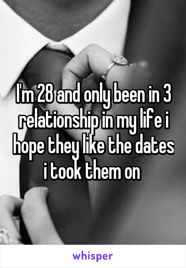 I'm 28 and only been in 3 relationship in my life i hope they like the dates i took them on 