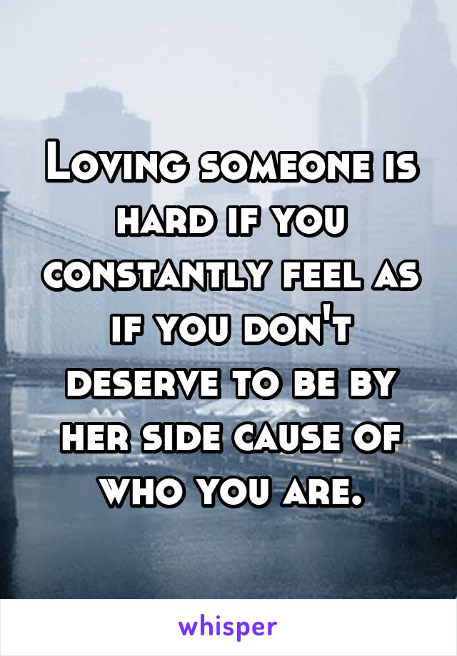 Loving someone is hard if you constantly feel as if you don't deserve to be by her side cause of who you are.