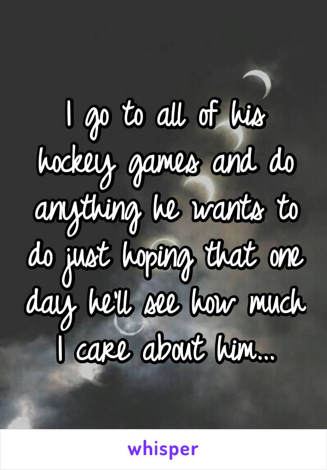 I go to all of his hockey games and do anything he wants to do just hoping that one day he'll see how much I care about him...