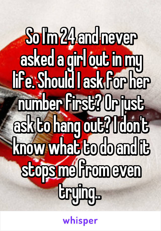 So I'm 24 and never asked a girl out in my life. Should I ask for her number first? Or just ask to hang out? I don't know what to do and it stops me from even trying.. 