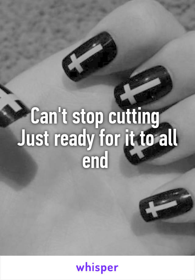 Can't stop cutting 
Just ready for it to all end 