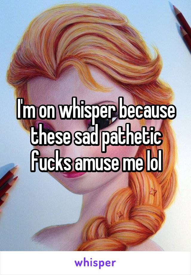 I'm on whisper because these sad pathetic fucks amuse me lol