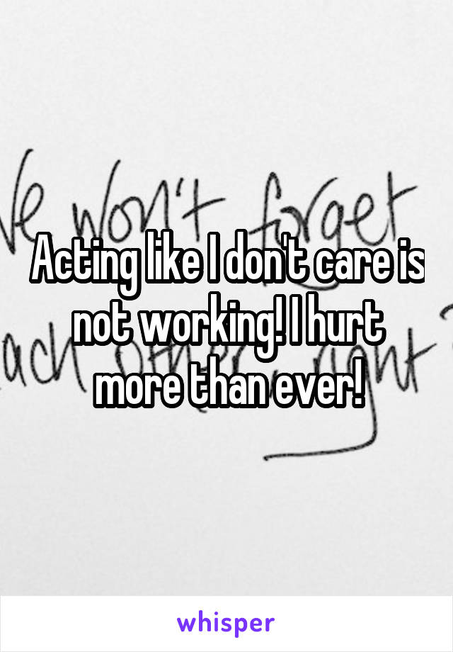 Acting like I don't care is not working! I hurt more than ever!