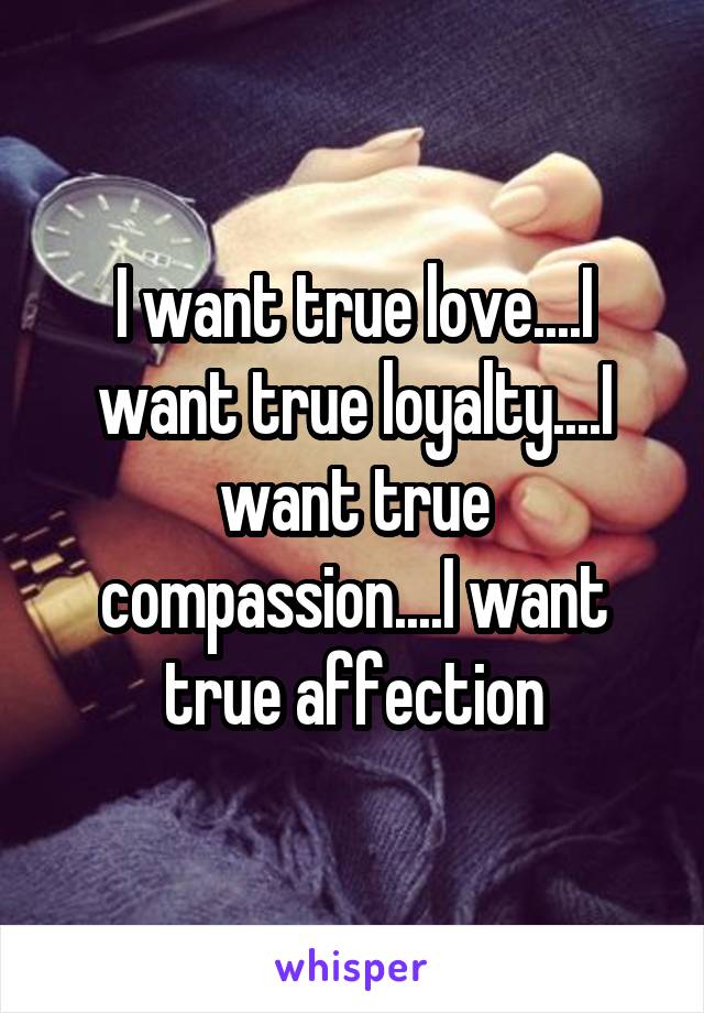 I want true love....I want true loyalty....I want true compassion....I want true affection