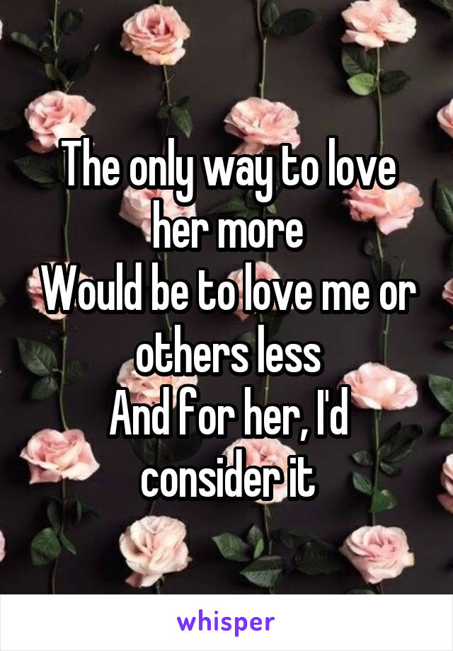 The only way to love her more
Would be to love me or others less
And for her, I'd consider it