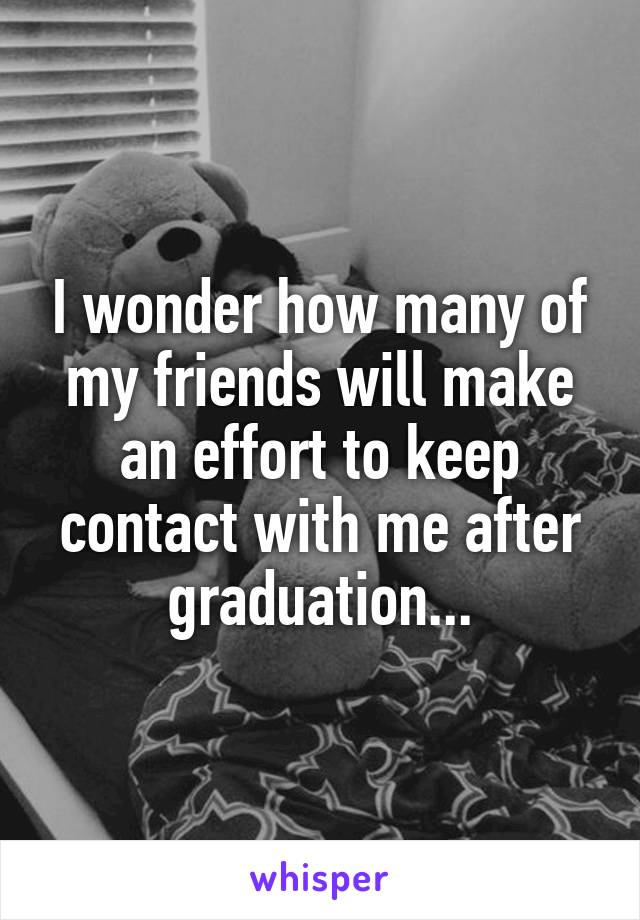 I wonder how many of my friends will make an effort to keep contact with me after graduation...