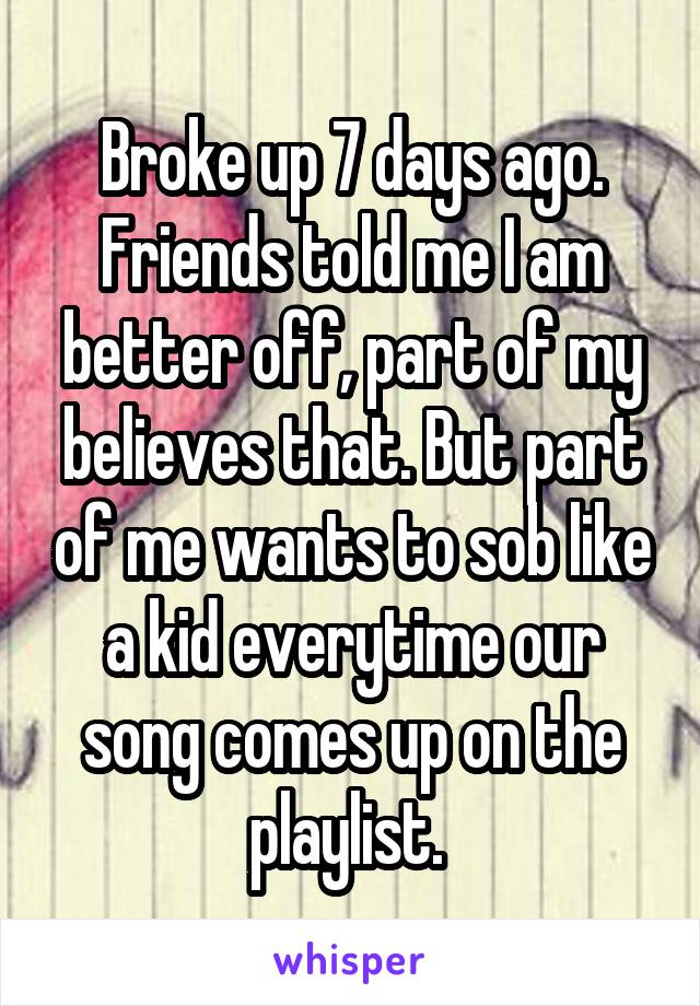 Broke up 7 days ago. Friends told me I am better off, part of my believes that. But part of me wants to sob like a kid everytime our song comes up on the playlist. 