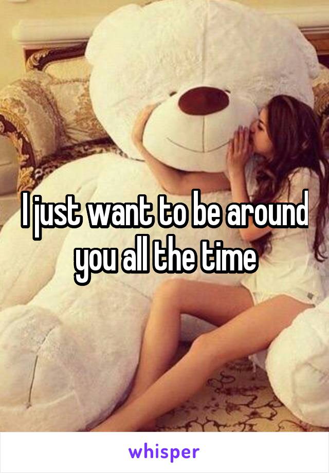 I just want to be around you all the time