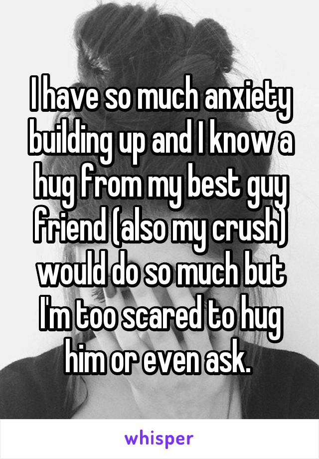 I have so much anxiety building up and I know a hug from my best guy friend (also my crush) would do so much but I'm too scared to hug him or even ask. 