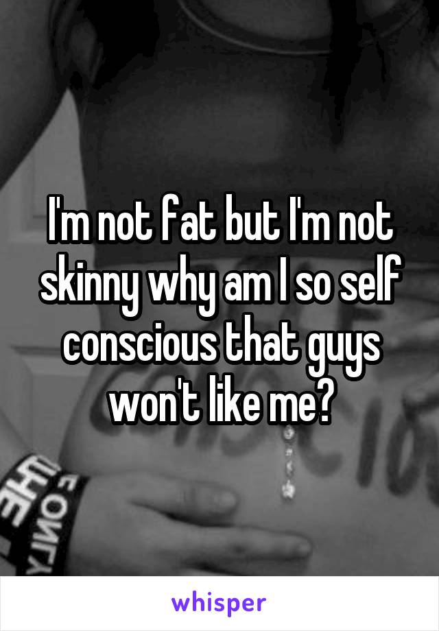 I'm not fat but I'm not skinny why am I so self conscious that guys won't like me?