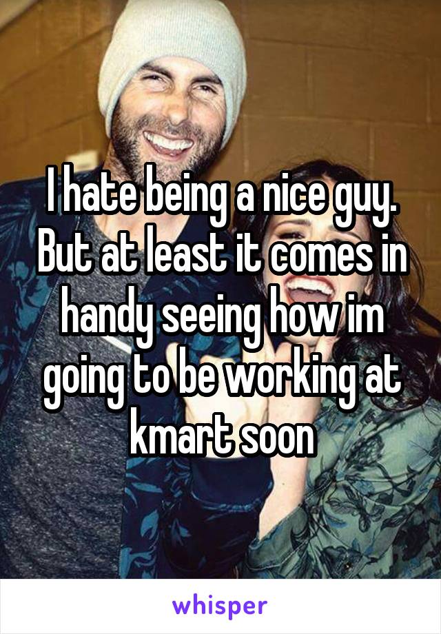 I hate being a nice guy. But at least it comes in handy seeing how im going to be working at kmart soon