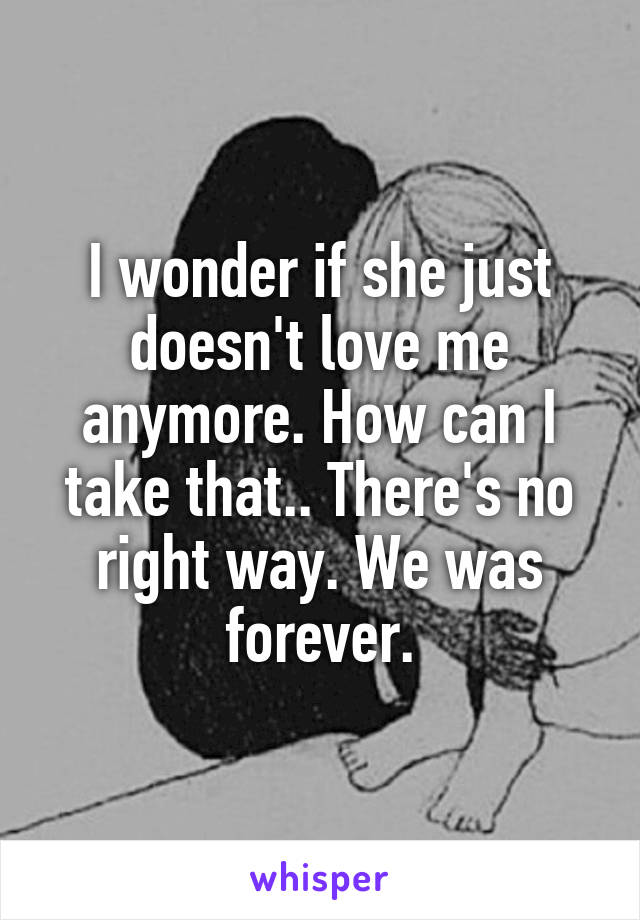 I wonder if she just doesn't love me anymore. How can I take that.. There's no right way. We was forever.