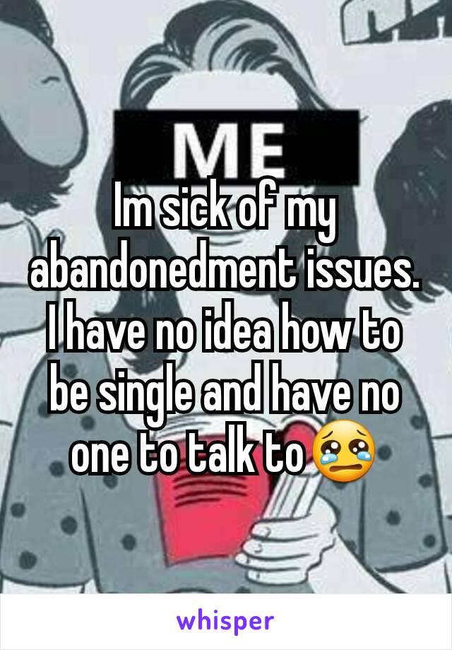 Im sick of my abandonedment issues. I have no idea how to be single and have no one to talk to😢