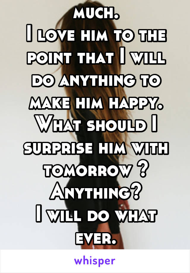 I love my BF so much.
I love him to the point that I will do anything to make him happy.
What should I surprise him with tomorrow ?
Anything?
I will do what ever.
What should I do?