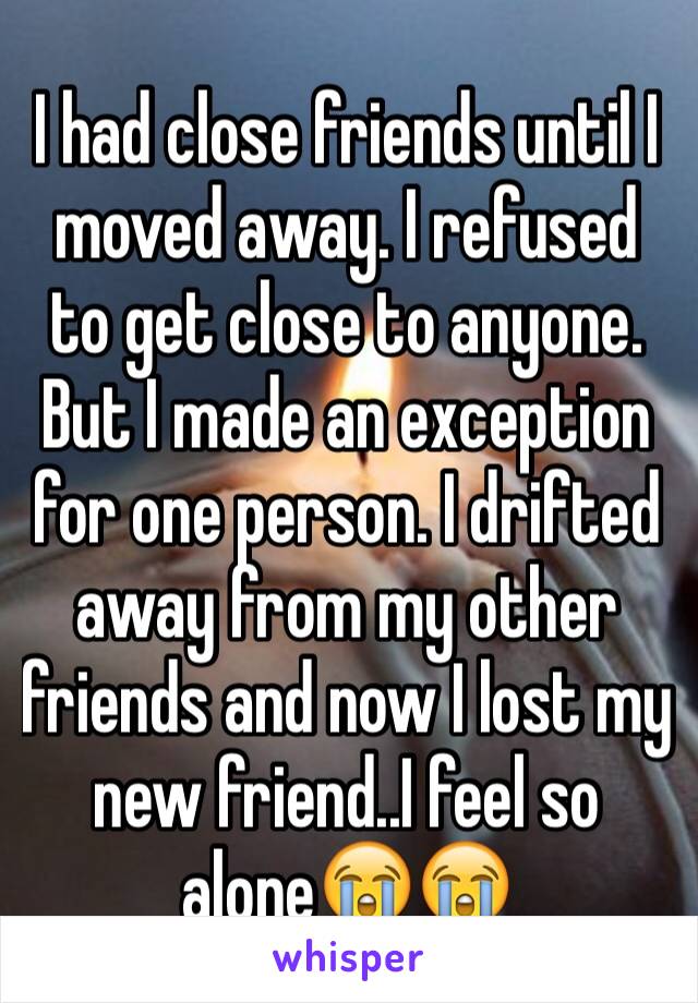 I had close friends until I moved away. I refused to get close to anyone. But I made an exception for one person. I drifted away from my other friends and now I lost my new friend..I feel so alone😭😭