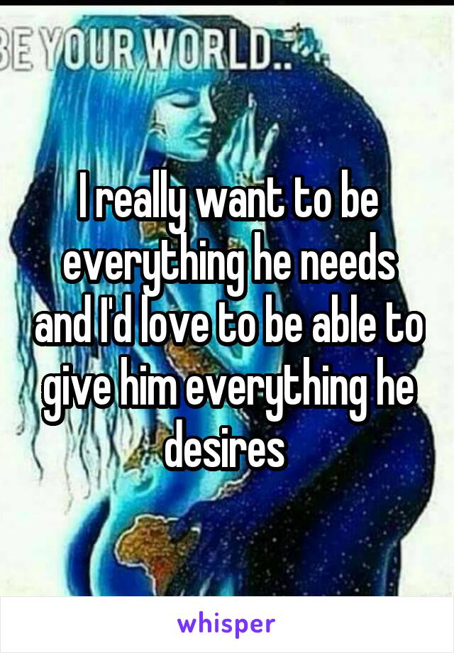 I really want to be everything he needs and I'd love to be able to give him everything he desires 