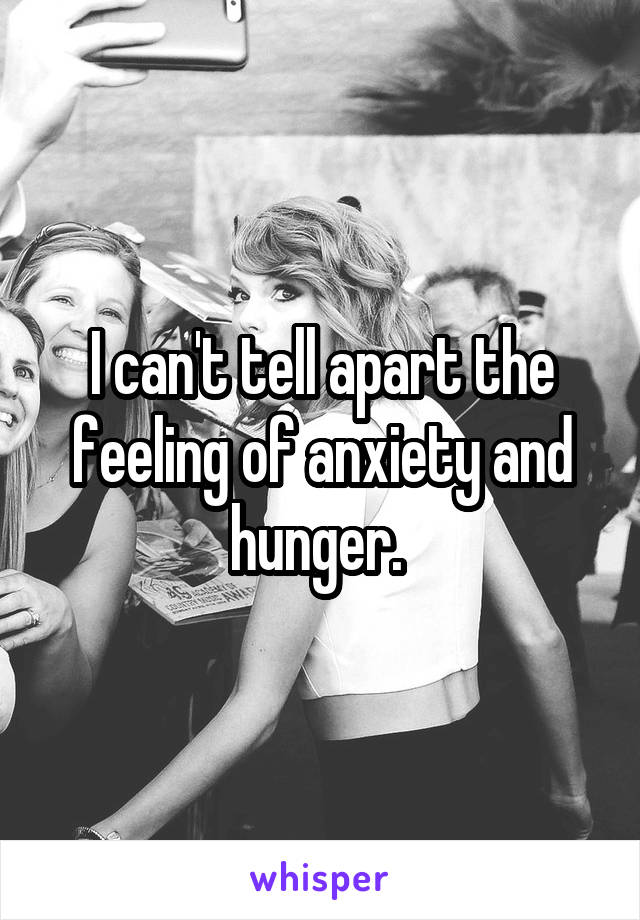 I can't tell apart the feeling of anxiety and hunger. 