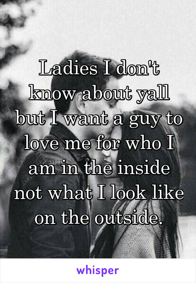 Ladies I don't know about yall but I want a guy to love me for who I am in the inside not what I look like on the outside.