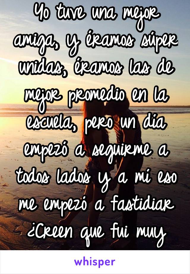 Yo tuve una mejor amiga, y éramos súper unidas, éramos las de mejor promedio en la escuela, pero un día empezó a seguirme a todos lados y a mí eso me empezó a fastidiar ¿Creen que fui muy dura?