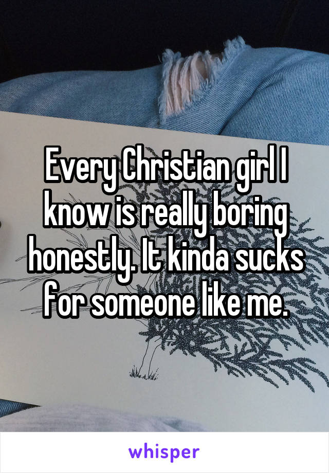 Every Christian girl I know is really boring honestly. It kinda sucks for someone like me.