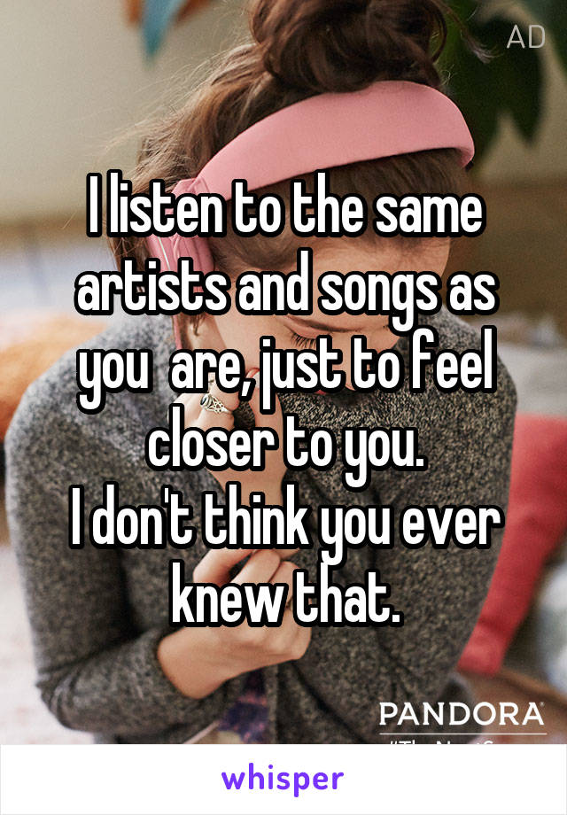 I listen to the same artists and songs as you  are, just to feel closer to you.
I don't think you ever knew that.