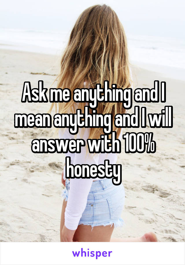 Ask me anything and I mean anything and I will answer with 100% honesty