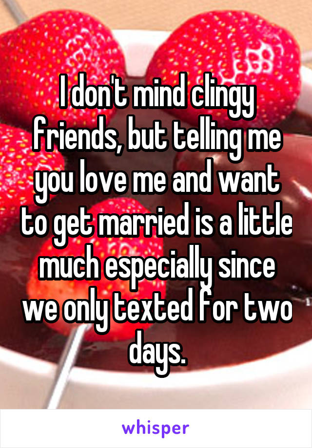 I don't mind clingy friends, but telling me you love me and want to get married is a little much especially since we only texted for two days.