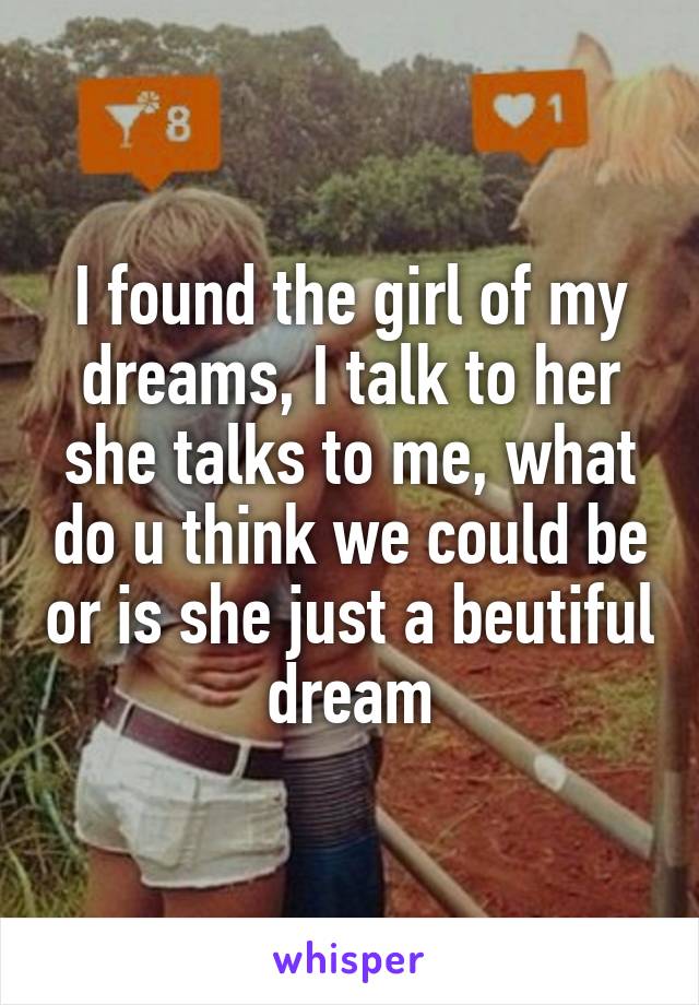 I found the girl of my dreams, I talk to her she talks to me, what do u think we could be or is she just a beutiful dream